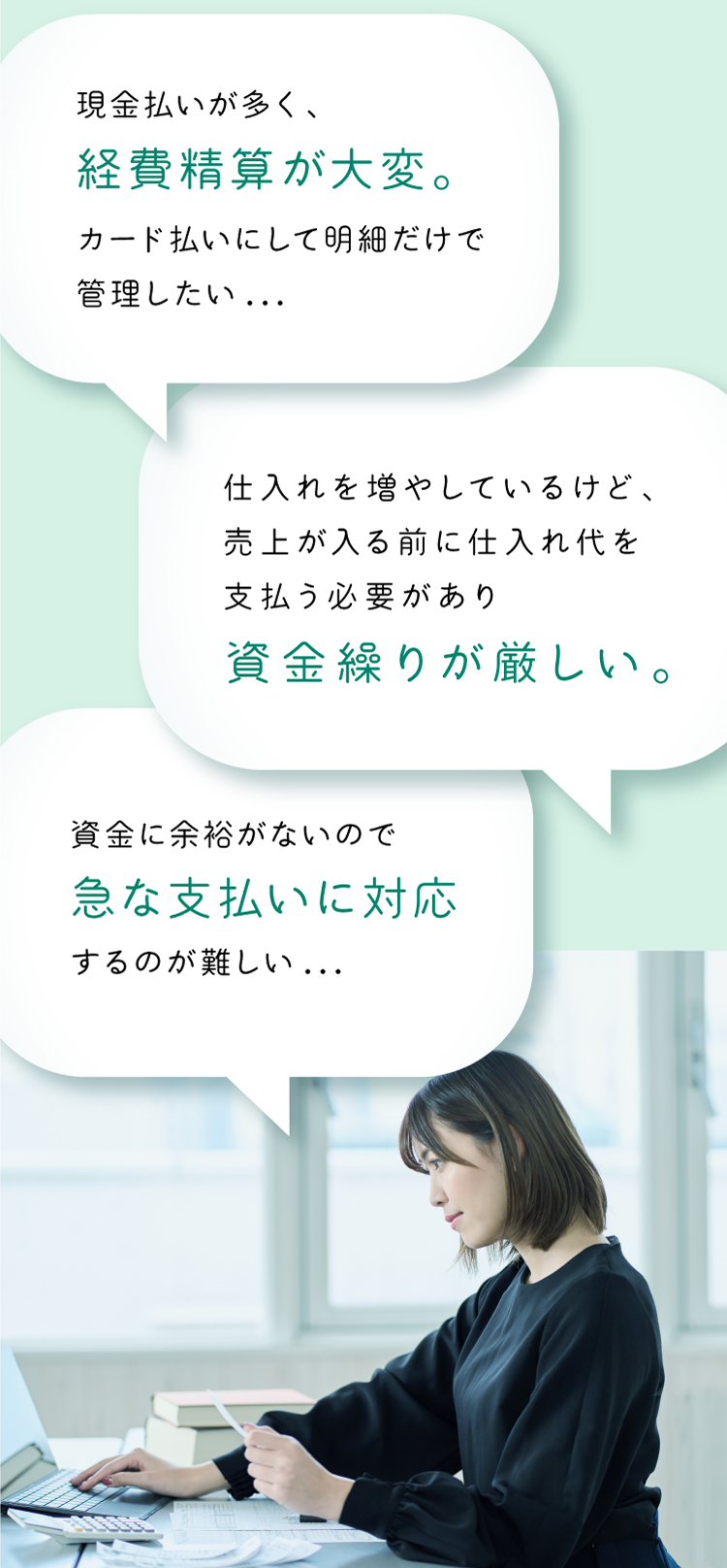 お悩み1　 仕入れを増やしているけど、売上が入る前に仕入れ代を支払う必要があり資金繰りが厳しい。 お悩み2　 現金払いが多く、経費精算が大変。カード払いにして明細だけで管理したい お悩み3　 資金に余裕がないので急な支払いに対応するのが難しい