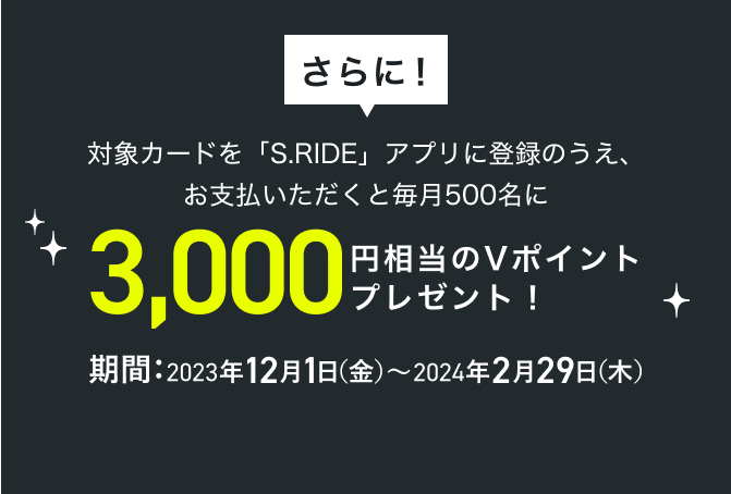さらに！対象カードを「S.RIDE」アプリに登録のうえ、お支払いただくと毎月500名に3,000円相当のVポイント プレゼント！