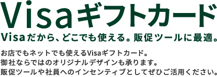 Visaギフトカード Visaだから、どこでも使える。販促ツールに最適。 お店でもネットでも使えるVisaギフトカード。御社ならではのオリジナルデザインも承ります。販促ツールや社員へのインセンティブとしてぜひご活用ください。