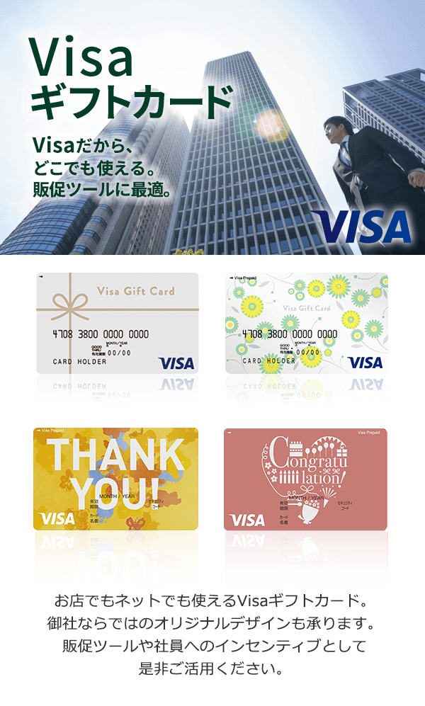 Visaギフトカード Visaだから、どこでも使える。販促ツールに最適。 お店でもネットでも使えるVisaギフトカード。御社ならではのオリジナルデザインも承ります。販促ツールや社員へのインセンティブとしてぜひご活用ください。