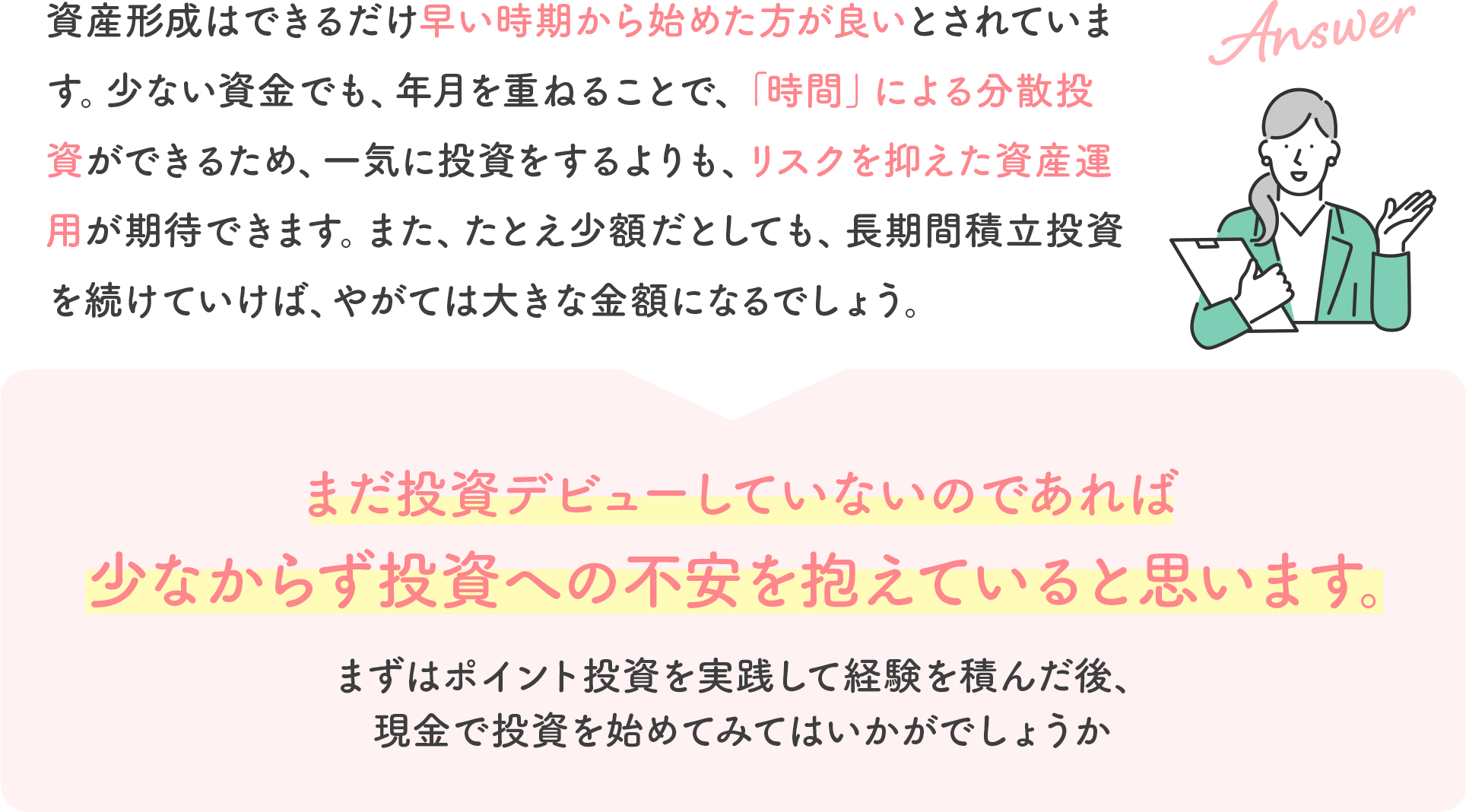 資産形成はできるだけ早い時期から始めた方が良いとされています。少ない資金でも、年月を重ねることで、「時間」による分散投資ができるため、一気に投資をするよりも、リスクを抑えた資産運用が期待できます。また、たとえ少額だとしても、長期間積立投資を続けていけば、やがては大きな金額になるでしょう。まだ投資デビューしていないのであれば少なからず投資への不安を抱えていると思います。まずはポイント投資を実践して経験を積んだ後、現金で投資を始めてみてはいかがでしょうか