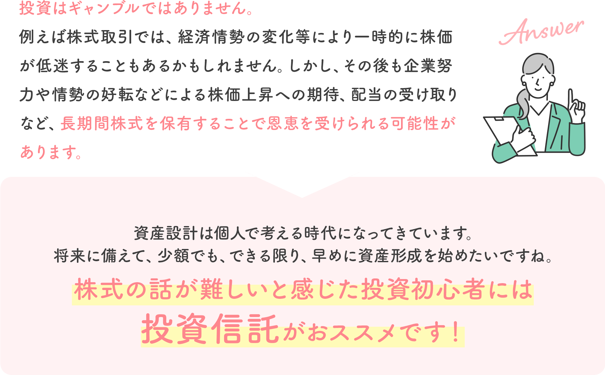 投資はギャンブルではありません。例えば株式取引では、経済情勢の変化等により一時的に株価が低迷することもあるかもしれません。しかし、その後も企業努力や情勢の好転などによる株価上昇への期待、配当の受け取りなど、長期間株式を保有することで恩恵を受けられる可能性があります。資産設計は個人で考える時代になってきています。将来に備えて、少額でも、できる限り、早めに資産形成を始めたいですね。株式の話が難しいと感じた投資初心者には投資信託がおススメです！