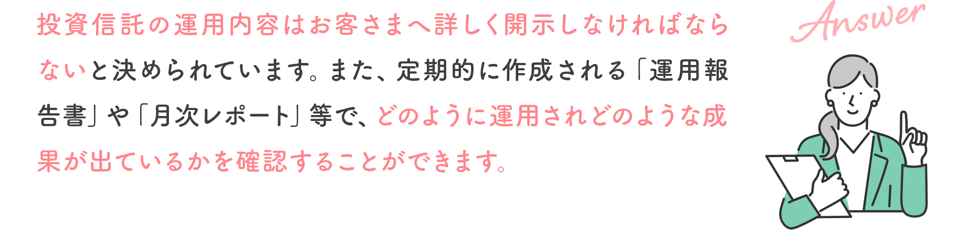 投資信託の運用内容はお客さまへ詳しく開示しなければならないと決められています。また、定期的に作成される「運用報告書」や「月次レポート」等で、どのように運用されどのような成果が出ているかを確認することができます。