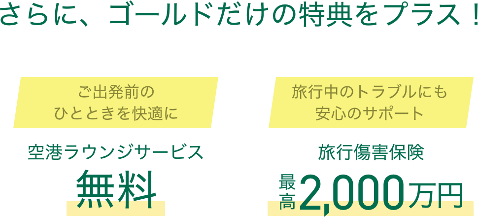 さらに、ゴールドだけの特典をプラス！ ご出発前のひとときを快適に空港ラウンジサービス無料 旅行中のトラブルにも安心のサポート 旅行傷害保険最高2,000万円