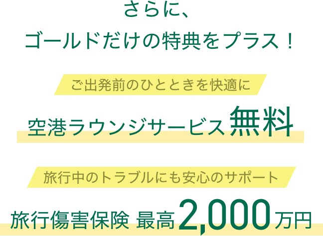 さらに、ゴールドだけの特典をプラス！ ご出発前のひとときを快適に空港ラウンジサービス無料 旅行中のトラブルにも安心のサポート 旅行傷害保険最高2,000万円