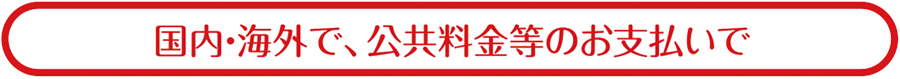 国内・海外で、公共料金のお支払いで