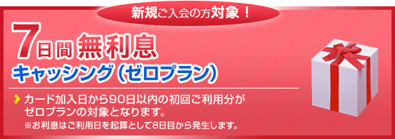 新規ご入会の方対象！　7日間無利息キャッシング（ゼロプラン)実施中!!　新規ご入会より90日以内の初回ご利用分が対象です。※お利息はご利用日を起算として8日後から計算いたします。