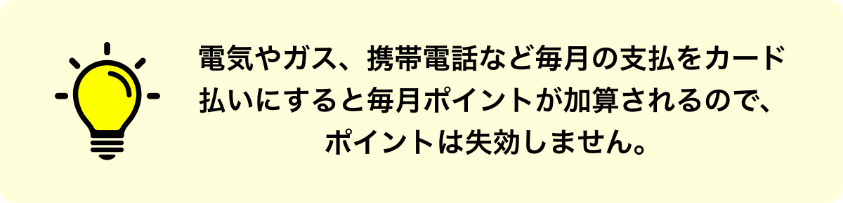 電気やガス、携帯電話など毎月の支払をカード払いにすると毎月ポイントが加算されるので、ポイントは失効しません。