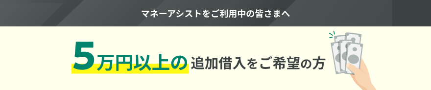 マネーアシストをご利用中の皆さまへ 5万円以上の追加借入をご希望の方