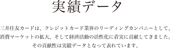 実績データ 三井住友カードは、クレジットカード業界のリーディングカンパニーとして、消費マーケットの拡大、そして経済活動の活性化に着実に貢献してきました。その貢献性は実績データとなって表れています。