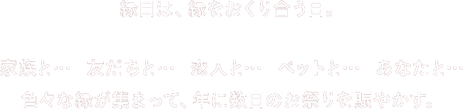 縁日は、縁をおくり合う日。家族と… 友だちと… 恋人と… ペットと… あなたと… 色々な縁が集まって、年に数日のお祭りを賑やかす。