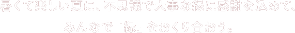 暑くて楽しい夏に、不思議で大事な縁に感謝を込めて、みんなで『縁』を送り合おう。