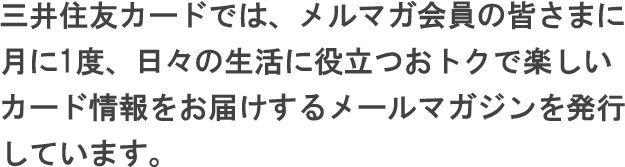 三井住友カードでは、メルマガ会員の皆さまにつきに1度、日々の生活に役立つおトクで楽しいカード情報をお届けするメールマガジンを発行しています。