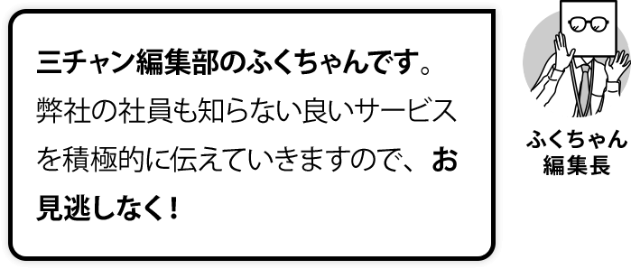 三チャン編集部のふくちゃんです。弊社の社員も知らない良いサービスを積極的に伝えていきますので、お見逃しなく！