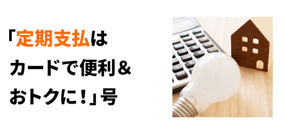 「定期支払はカードで便利＆おトクに！」号