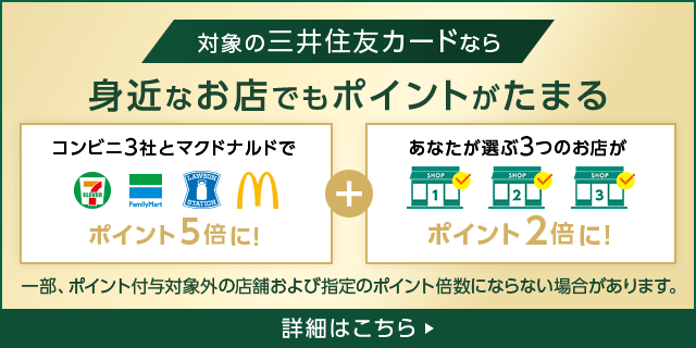 対象の三井住友カードなら 身近なお店でもポイントがたまる コンビニ3社(セブン‐イレブン ファミリーマート ローソン)とマクドナルドでポイント5倍に!+あなたが選ぶ3つのお店がポイント2倍に! 一部、ポイント付与対象外の店舗および指定のポイント倍数にならない場合があります。 詳細はこちら