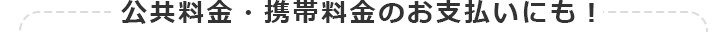 公共料金・携帯料金のお支払いにも!