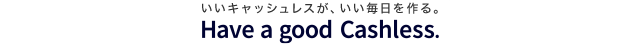 いいキャッシュレスが、いい毎日を作る。 Have a good Cashless.