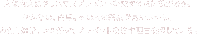 ⼤切な⼈にクリスマスプレゼントを渡すのは何故だろう。そんなの、簡単。その⼈の笑顔が⾒たいから。 わたし達は、いつだってプレゼントを渡す理由を探している。