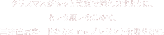 クリスマスがもっと笑顔で溢れますように、という願いをこめて、三井住友カードからXmasプレゼントを贈ります。