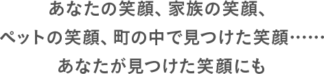 あなたの笑顔、家族の笑顔、ペットの笑顔、町の中で⾒つけた笑顔……あなたが⾒つけた笑顔にも