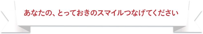 あなたの、とっておきのスマイルつなげてください