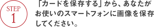 STEP1 「カードを保存する」から、あなたがお使いのスマートフォンに画像を保存してください。