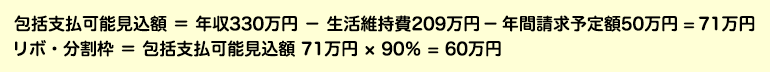 包括支払可能見込額 ＝ 年収330万円 － 生活維持費209万円 － 年間請求予定額50万円 ＝ 71万円 リボ・分割枠 ＝ 包括支払可能見込額 71万円 × 90％ ＝ 60万円