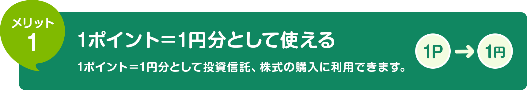 メリット1 1ポイント=1円分として使える 1ポイント＝1円分として投資信託の購入に利用できます。