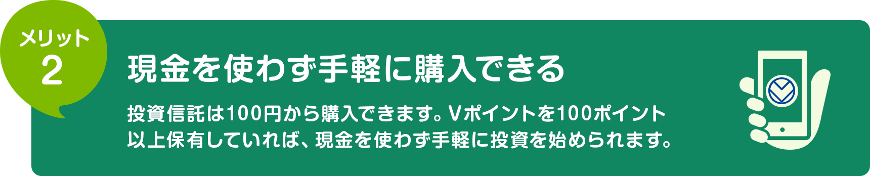 メリット2 現金を使わず手軽に購入できる 投資信託は100円から購入できます。Vポイントを100ポイント以上保有していれば、現金を使わず手軽に投資を始められます。