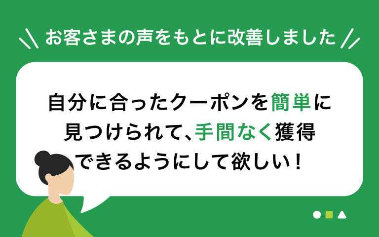 自分に合ったクーポンを簡単に見つけられて、手間なく獲得できるようにして欲しい！