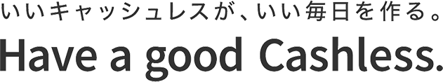 いいキャッシュレスが、いい毎日を作る。Have a good Cashless.