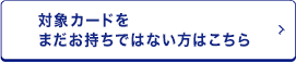 対象カードをまだお持ちでない方はこちら