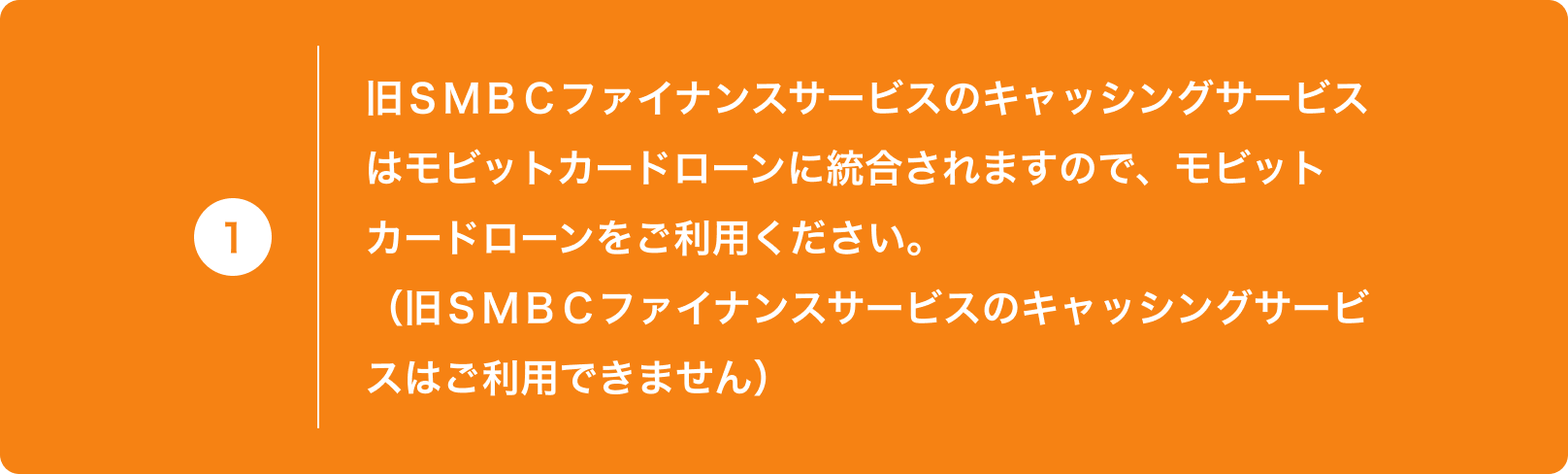 1 旧ＳＭＢＣファイナンスサービスのキャッシングサービスはモビットカードローンに統合されますので、モビットカードローンをご利用ください。（旧ＳＭＢＣファイナンスサービスのキャッシングサービスはご利用できません）