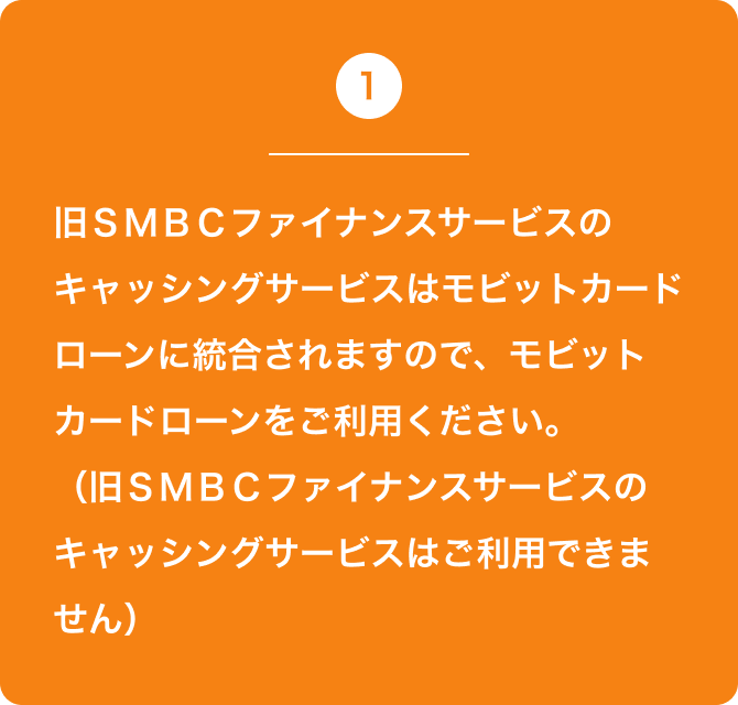 1 旧ＳＭＢＣファイナンスサービスのキャッシングサービスはモビットカードローンに統合されますので、モビットカードローンをご利用ください。（旧ＳＭＢＣファイナンスサービスのキャッシングサービスはご利用できません）