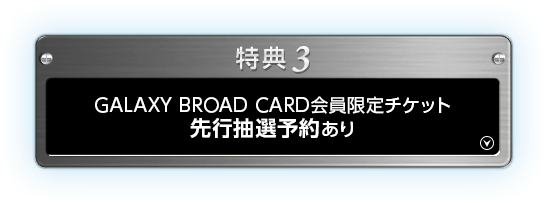 特典3 GALAXY BROAD CARD会員限定チケット先行抽選予約あり
