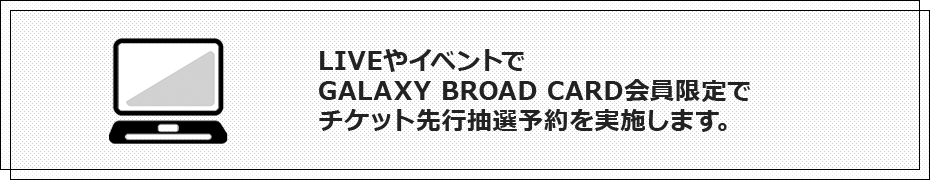 LIVEやイベントでGALAXY BROAD CARD会員限定でチケット先行抽選予約を実施します。