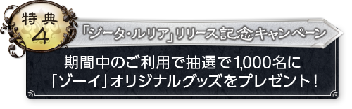 特典4 「ジータ・ルリア」リリース記念キャンペーン 期間中のご利用で抽選で1,000名に「ゾーイ」オリジナルグッズをプレゼント！