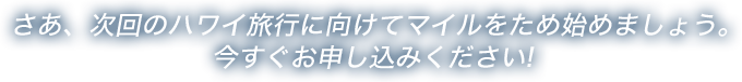 さあ、次回のハワイ旅行に向けてマイルをため始めましょう。今すぐお申し込みください!