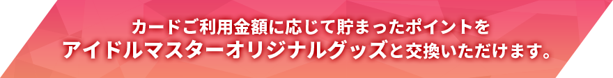 カードご利用金額に応じて貯まったポイントをアイドルマスターオリジナルグッズと交換いただけます。