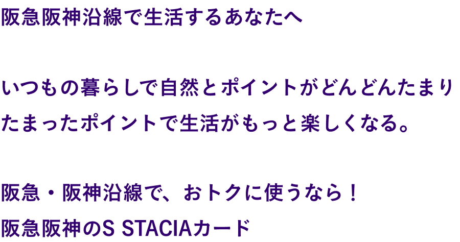 関西を、まるごと楽しむ。関西で、まるごと得する。関西が、まるごと変わる。関西で生活するあなたへ いつもの暮らしで自然とポイントがどんどんたまりたまったポイントで生活がもっと楽しくなる。そんなカードが誕生しました。関西まるごと、この一枚。S STACIAカード