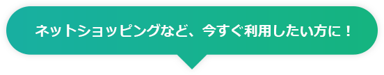 ネットショッピングなど、今すぐ利用したい方に！