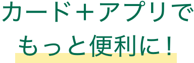 カード＋アプリでもっと便利に！