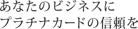 あなたのビジネスにプラチナカードの信頼を