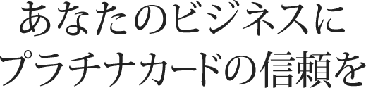 あなたのビジネスにプラチナカードの信頼を