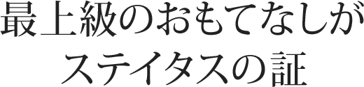 最上級のおもてなしがステイタスの証